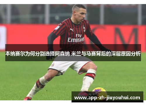 本纳赛尔为何分别选择阿森纳 米兰与马赛背后的深层原因分析