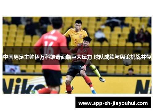 中国男足主帅伊万科维奇面临巨大压力 球队成绩与舆论挑战并存