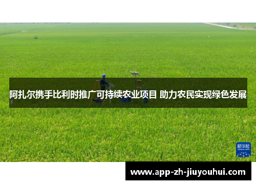 阿扎尔携手比利时推广可持续农业项目 助力农民实现绿色发展