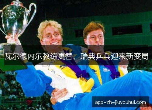 瓦尔德内尔教练更替，瑞典乒乓迎来新变局