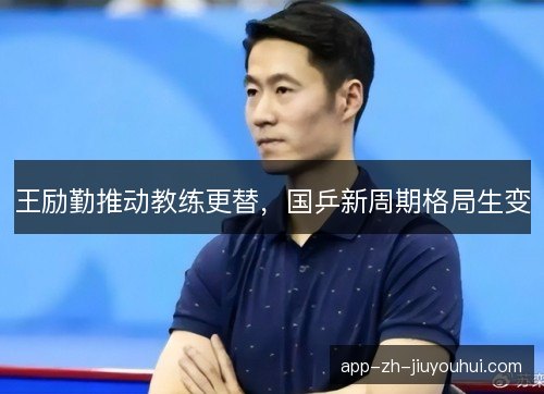 王励勤推动教练更替，国乒新周期格局生变