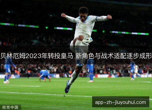 贝林厄姆2023年转投皇马 新角色与战术适配逐步成形 贝林厄姆2023年转投皇马 新角色与战术适配逐步成形